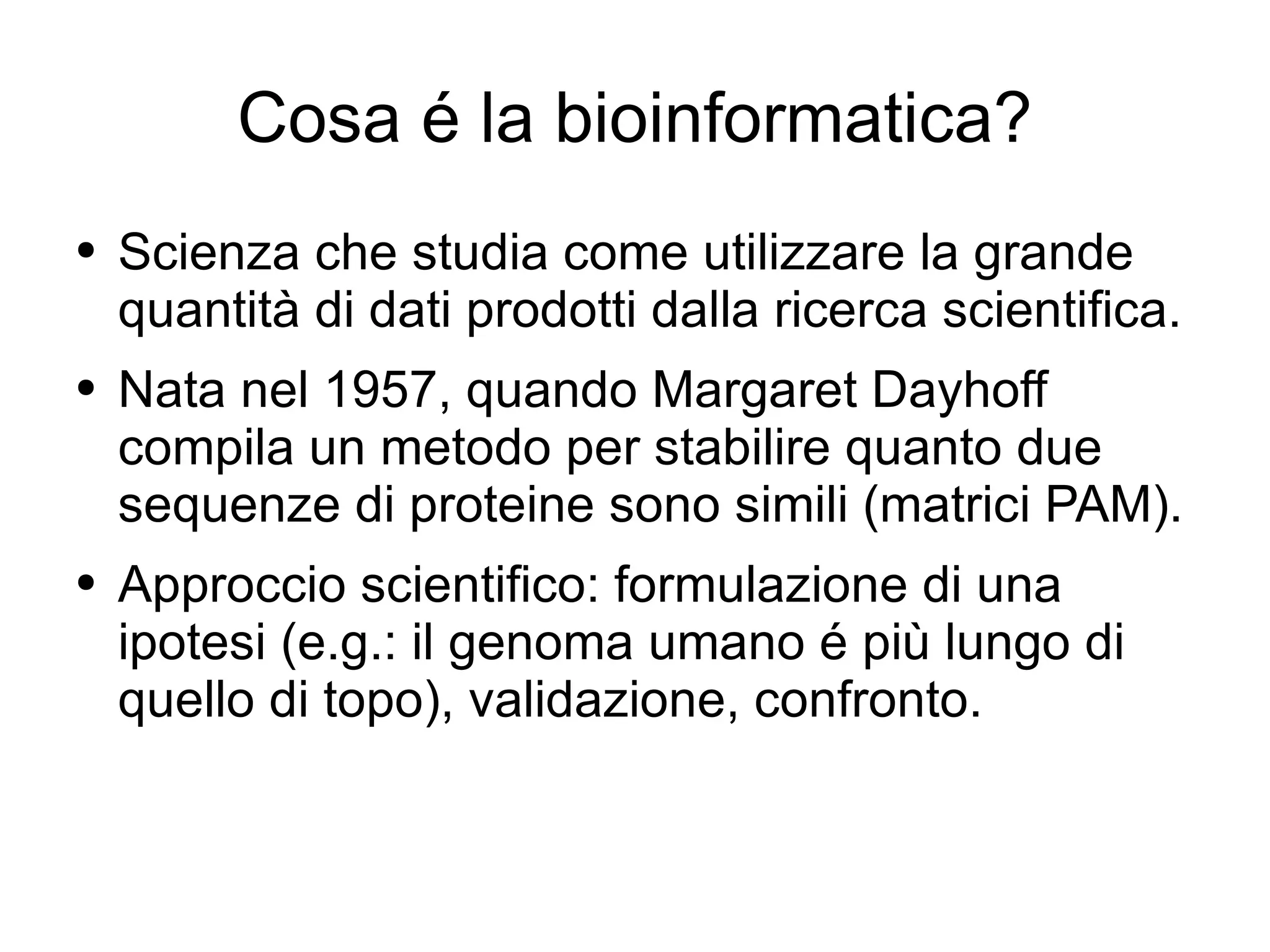 Cosa é la bioinformatica? Scienza che studia come utilizzare la grande quantità di dati prodotti dalla ricerca scientifica. Nata nel 1957, quando Margaret Dayhoff compila un metodo per stabilire quanto due sequenze di proteine sono simili (matrici PAM). Approccio scientifico: formulazione di una ipotesi (e.g.: il genoma umano é più lungo di quello di topo), validazione, confronto. 