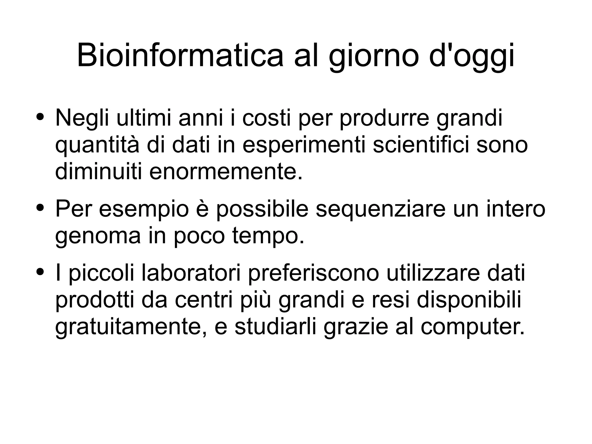 Bioinformatica al giorno d'oggi Negli ultimi anni i costi per produrre grandi quantità di dati in esperimenti scientifici sono diminuiti enormemente. Per esempio è possibile sequenziare un intero genoma in poco tempo. I piccoli laboratori preferiscono utilizzare dati prodotti da centri più grandi e resi disponibili gratuitamente, e studiarli grazie al computer. 
