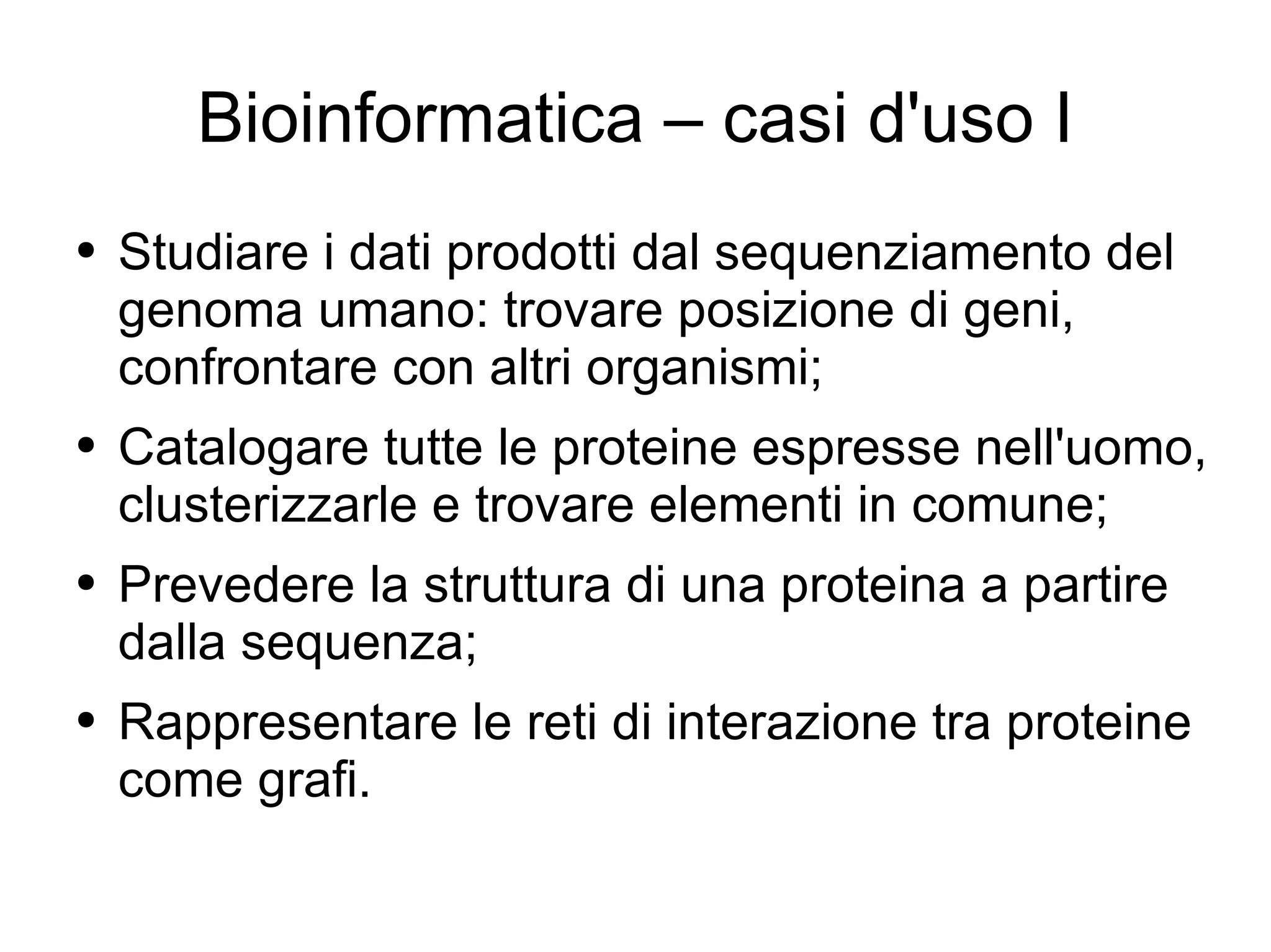 Bioinformatica – casi d'uso I Studiare i dati prodotti dal sequenziamento del genoma umano: trovare posizione di geni, confrontare con altri organismi; Catalogare tutte le proteine espresse nell'uomo, clusterizzarle e trovare elementi in comune; Prevedere la struttura di una proteina a partire dalla sequenza;  Rappresentare le reti di interazione tra proteine come grafi. 