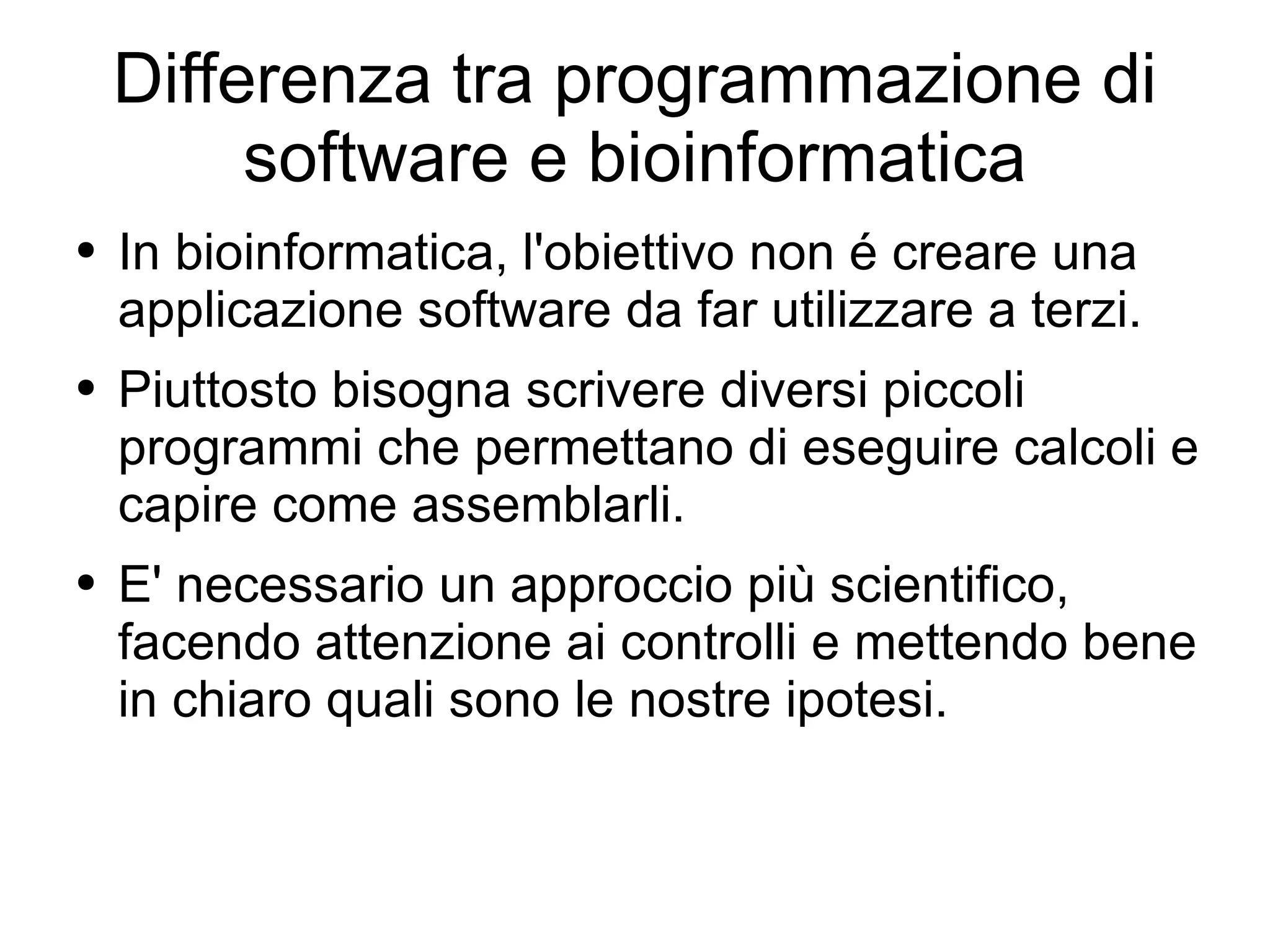 Differenza tra programmazione di software e bioinformatica In bioinformatica, l'obiettivo non é creare una applicazione software da far utilizzare a terzi. Piuttosto bisogna scrivere diversi piccoli programmi che permettano di eseguire calcoli e capire come assemblarli. E' necessario un approccio più scientifico, facendo attenzione ai controlli e mettendo bene in chiaro quali sono le nostre ipotesi. 