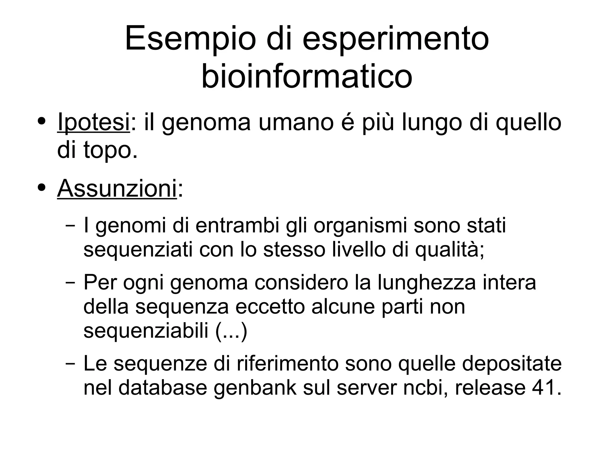 Esempio di esperimento bioinformatico Ipotesi : il genoma umano é più lungo di quello di topo. Assunzioni :  I genomi di entrambi gli organismi sono stati sequenziati con lo stesso livello di qualità; Per ogni genoma considero la lunghezza intera della sequenza eccetto alcune parti non sequenziabili (...) Le sequenze di riferimento sono quelle depositate nel database genbank sul server ncbi, release 41. 