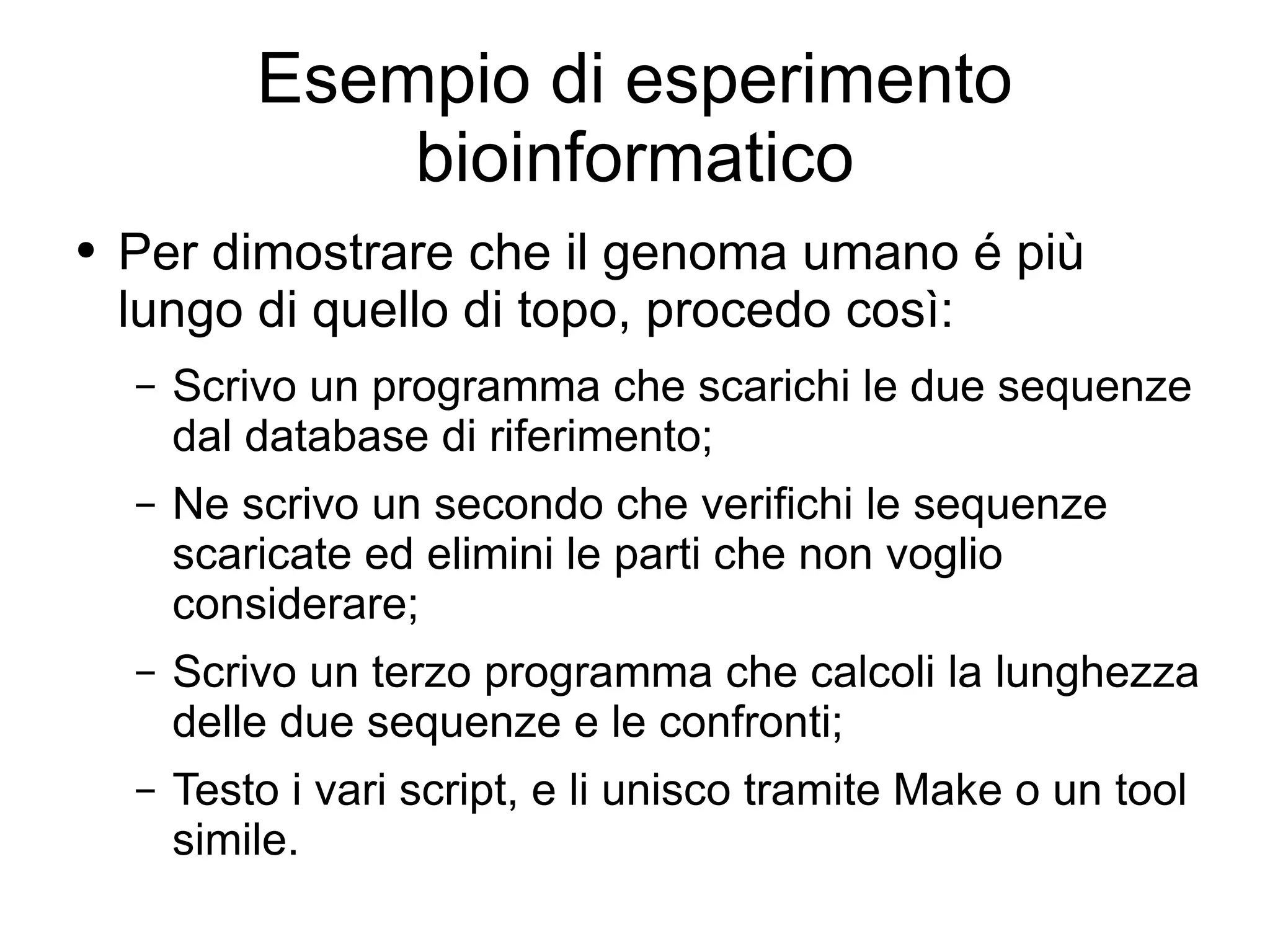 Esempio di esperimento bioinformatico Per dimostrare che il genoma umano é più lungo di quello di topo, procedo così: Scrivo un programma che scarichi le due sequenze dal database di riferimento; Ne scrivo un secondo che verifichi le sequenze scaricate ed elimini le parti che non voglio considerare; Scrivo un terzo programma che calcoli la lunghezza delle due sequenze e le confronti; Testo i vari script, e li unisco tramite Make o un tool simile. 