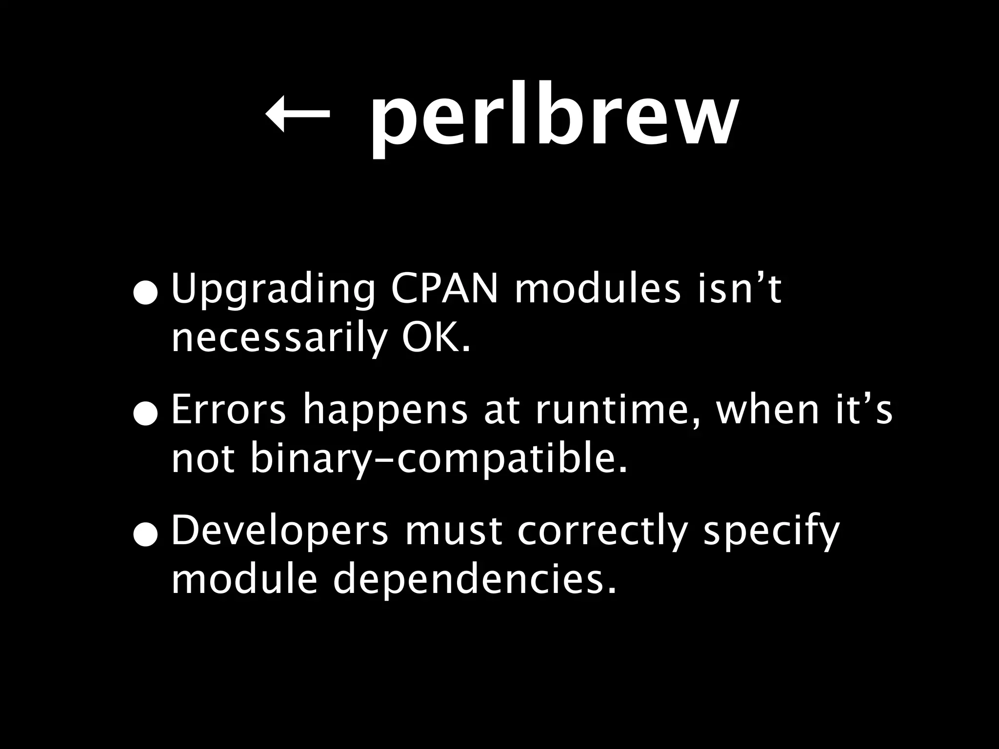 ← perlbrew

• Upgrading CPAN modules isn’t
  necessarily OK.

• Errors happens at runtime, when it’s
  not binary-compatible.

• Developers must correctly specify
  module dependencies.
 
