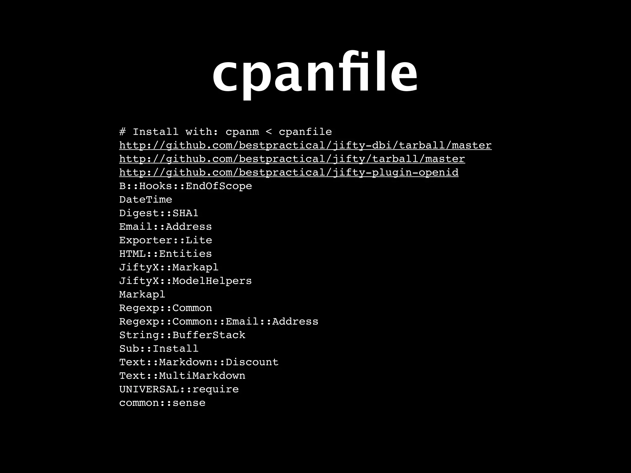 cpanﬁle
# Install with: cpanm < cpanfile
http://github.com/bestpractical/jifty-dbi/tarball/master
http://github.com/bestpractical/jifty/tarball/master
http://github.com/bestpractical/jifty-plugin-openid
B::Hooks::EndOfScope
DateTime
Digest::SHA1
Email::Address
Exporter::Lite
HTML::Entities
JiftyX::Markapl
JiftyX::ModelHelpers
Markapl
Regexp::Common
Regexp::Common::Email::Address
String::BufferStack
Sub::Install
Text::Markdown::Discount
Text::MultiMarkdown
UNIVERSAL::require
common::sense
 