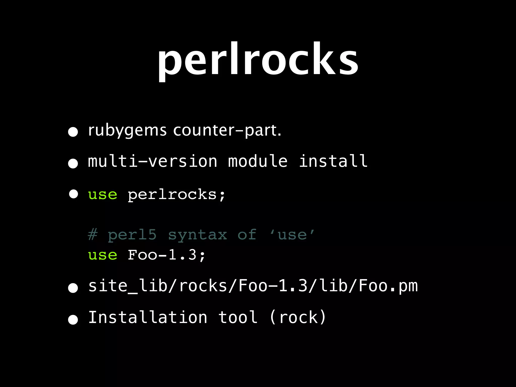 perlrocks
• rubygems counter-part.
• multi-version module     install

• use perlrocks;
  # perl5 syntax of ‘use’
  use Foo-1.3;

• site_lib/rocks/Foo-1.3/lib/Foo.pm
• Installation tool (rock)
 