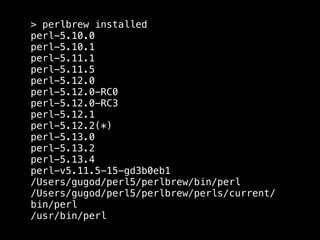 > perlbrew installed
perl-5.10.0
perl-5.10.1
perl-5.11.1
perl-5.11.5
perl-5.12.0
perl-5.12.0-RC0
perl-5.12.0-RC3
perl-5.12.1
perl-5.12.2(*)
perl-5.13.0
perl-5.13.2
perl-5.13.4
perl-v5.11.5-15-gd3b0eb1
/Users/gugod/perl5/perlbrew/bin/perl
/Users/gugod/perl5/perlbrew/perls/current/
bin/perl
/usr/bin/perl
 