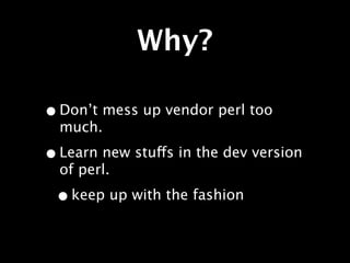 Why?

• Don’t mess up vendor perl too
  much.

• Learn new stuffs in the dev version
  of perl.

 • keep up with the fashion
 