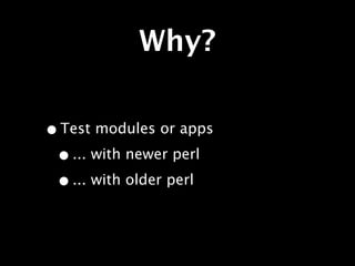 Why?

• Test modules or apps
 • ... with newer perl
 • ... with older perl
 