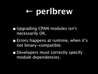 ← perlbrew

• Upgrading CPAN modules isn’t
  necessarily OK.

• Errors happens at runtime, when it’s
  not binary-compatible.

• Developers must correctly specify
  module dependencies.
 