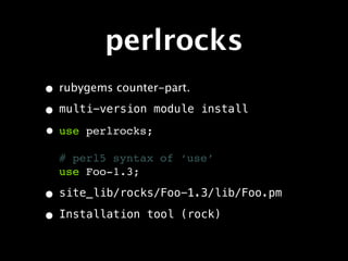 perlrocks
• rubygems counter-part.
• multi-version module     install

• use perlrocks;
  # perl5 syntax of ‘use’
  use Foo-1.3;

• site_lib/rocks/Foo-1.3/lib/Foo.pm
• Installation tool (rock)
 