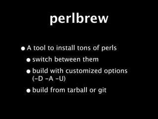 perlbrew

• A tool to install tons of perls
 • switch between them
 • build with customized options
   (-D -A -U)

 • build from tarball or git
 