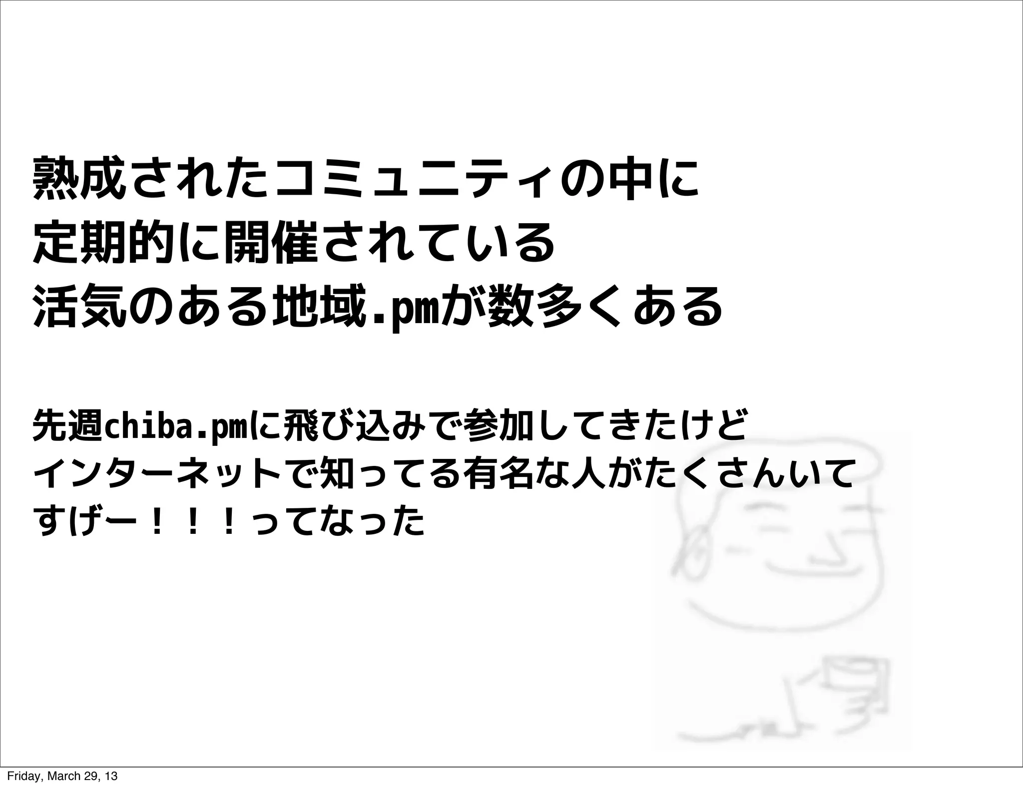 熟成されたコミュニティの中に
    定期的に開催されている
    活気のある地域.pmが数多くある

    先週chiba.pmに飛び込みで参加してきたけど
    インターネットで知ってる有名な人がたくさんいて
    すげー！！！ってなった




Friday, March 29, 13
 