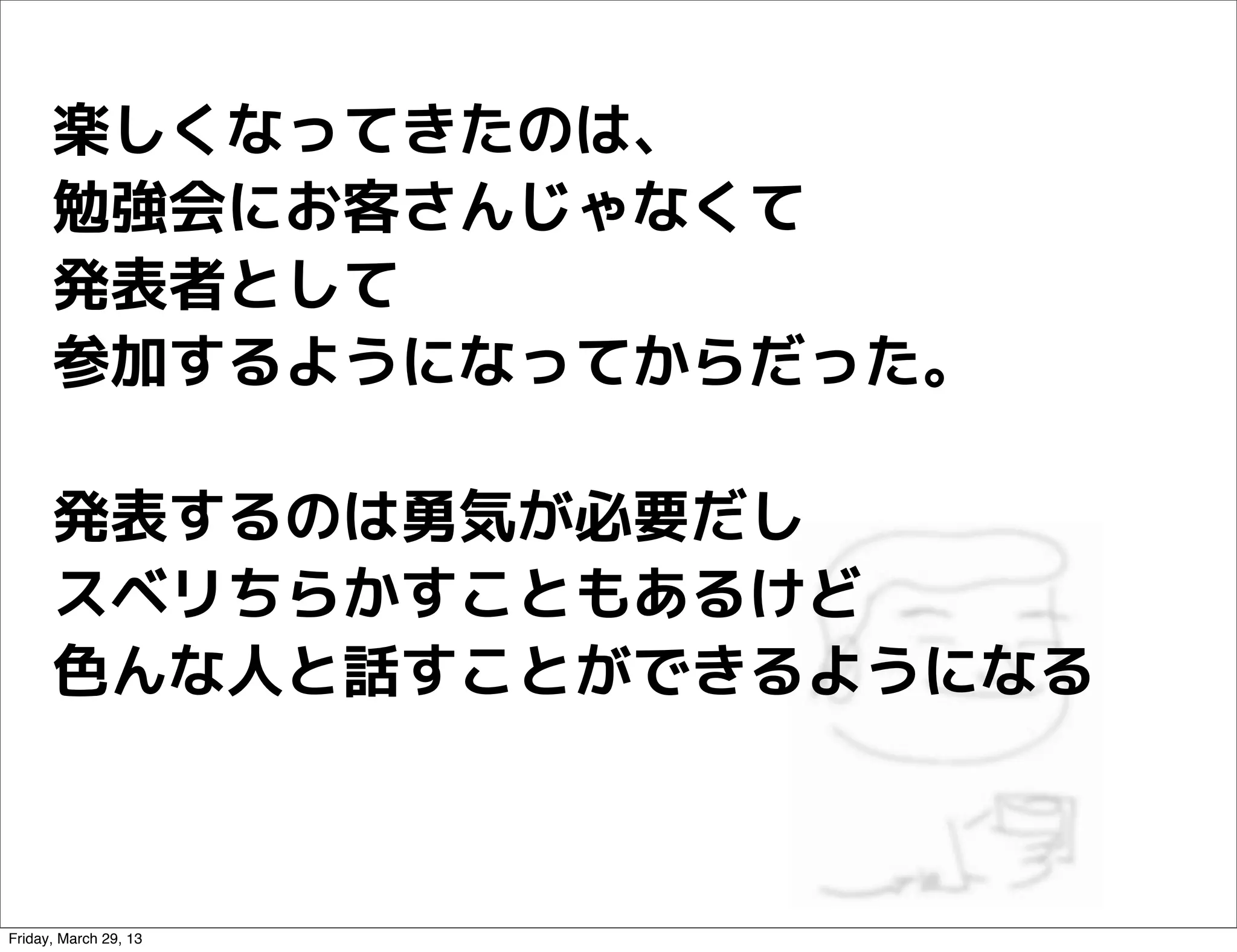 楽しくなってきたのは、
      勉強会にお客さんじゃなくて
      発表者として
      参加するようになってからだった。

      発表するのは勇気が必要だし
      スベリちらかすこともあるけど
      色んな人と話すことができるようになる



Friday, March 29, 13
 