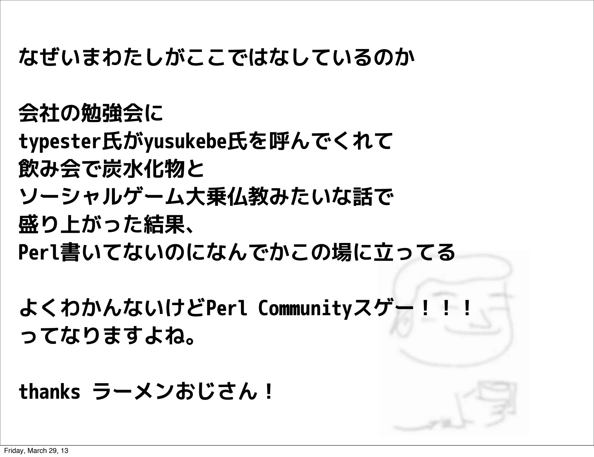 なぜいまわたしがここではなしているのか

    会社の勉強会に
    typester氏がyusukebe氏を呼んでくれて
    飲み会で炭水化物と
    ソーシャルゲーム大乗仏教みたいな話で
    盛り上がった結果、
    Perl書いてないのになんでかこの場に立ってる

    よくわかんないけどPerl Communityスゲー！！！
    ってなりますよね。

    thanks ラーメンおじさん！

Friday, March 29, 13
 