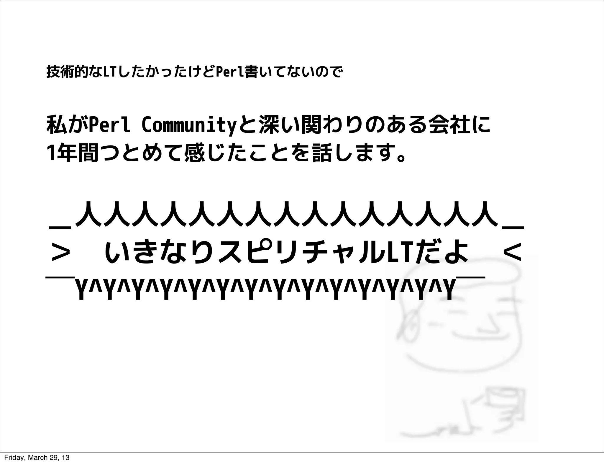 技術的なLTしたかったけどPerl書いてないので


            私がPerl Communityと深い関わりのある会社に
            1年間つとめて感じたことを話します。


            ＿人人人人人人人人人人人人人人人＿
            ＞　いきなりスピリチャルLTだよ　＜
            ￣Y^Y^Y^Y^Y^Y^Y^Y^Y^Y^Y^Y^Y^Y￣




Friday, March 29, 13
 