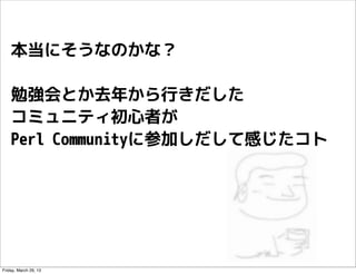 本当にそうなのかな？

    勉強会とか去年から行きだした
    コミュニティ初心者が
    Perl Communityに参加しだして感じたコト




Friday, March 29, 13
 