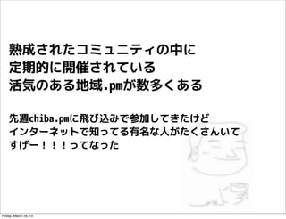熟成されたコミュニティの中に
    定期的に開催されている
    活気のある地域.pmが数多くある

    先週chiba.pmに飛び込みで参加してきたけど
    インターネットで知ってる有名な人がたくさんいて
    すげー！！！って...
