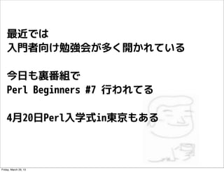 最近では
    入門者向け勉強会が多く開かれている

    今日も裏番組で
    Perl Beginners #7 行われてる

    4月20日Perl入学式in東京もある



Friday, March 29, 13
 