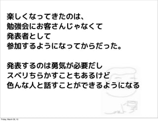 楽しくなってきたのは、
      勉強会にお客さんじゃなくて
      発表者として
      参加するようになってからだった。

      発表するのは勇気が必要だし
      スベリちらかすこともあるけど
      色んな人と話...