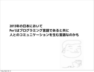 2013年の日本において
                 Perlはプログラミング言語であると共に
                 人とのコミュニケーションを生む言語なのかも




Friday, March 29, 13
 