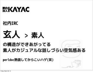 社内IRC

    玄人                 > 素人
    の構造ができあがってる
    素人がカジュアルな話しづらい空気感ある

    perldoc熟読してからこいハゲ(笑)


Friday, March 29, 13
 