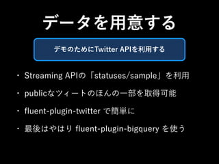 データを用意する 
デモのためにTwitter APIを利用する 
• Streaming APIの「statuses/sample」を利用 
• publicなツィートのほんの一部を取得可能 
• fluent-plugin-twitter で簡単に 
• 最後はやはり fluent-plugin-bigquery を使う 
 
