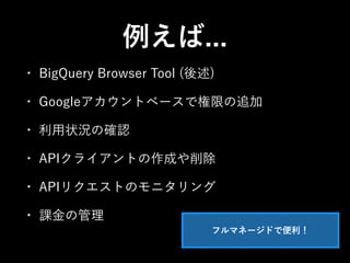 例えば... 
• BigQuery Browser Tool (後述) 
• Googleアカウントベースで権限の追加 
• 利用状況の確認 
• APIクライアントの作成や削除 
• APIリクエストのモニタリング 
• 課金の管理 
フルマネージドで便利！ 
 