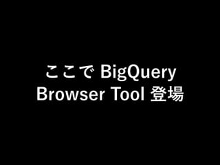 ここで BigQuery 
Browser Tool 登場 
 