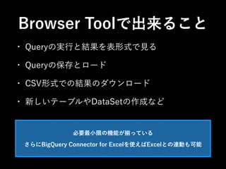 Browser Toolで出来ること 
• Queryの実行と結果を表形式で見る 
• Queryの保存とロード 
• CSV形式での結果のダウンロード 
• 新しいテーブルやDataSetの作成など 
必要最小限の機能が揃っている 
さらにBigQuery Connector for Excelを使えばExcelとの連動も可能 
 