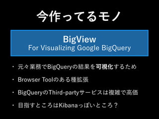今作ってるモノ 
BigView 
For Visualizing Google BigQuery 
• 元々業務でBigQueryの結果を可視化するため 
• Browser Toolのある種拡張 
• BigQueryのThird-partyサービスは複雑で高価 
• 目指すところはKibanaっぽいところ？ 
 