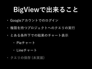 BigViewで出来ること 
• Googleアカウントでのログイン 
• 権限を持つプロジェクトへのクエリの実行 
• とある条件下での結果のチャート表示 
• Pieチャート 
• Lineチャート 
• クエリの保存 (未実装) 
 
