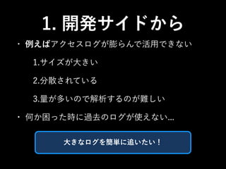 1. 開発サイドから 
• 例えばアクセスログが膨らんで活用できない 
1.サイズが大きい 
2.分散されている 
3.量が多いので解析するのが難しい 
• 何か困った時に過去のログが使えない... 
大きなログを簡単に追いたい！ 
 