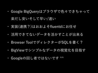 • Google BigQueryはブラウザで色々できちゃって 
楽だし安いそして早い/速い 
• 実装(連携？)はおおよそfluentdにお任せ 
• 活用できてないデータを活かすことが出来る 
• Browser ToolでディレクターがSQLを書く？ 
• BigViewでシンプルなデータの視覚化を目指す 
• Googleの回し者ではないです ^^ 
