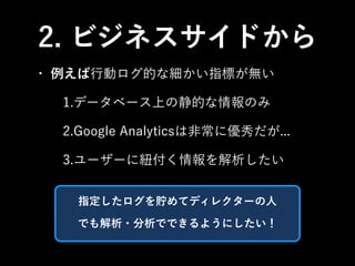 2. ビジネスサイドから 
• 例えば行動ログ的な細かい指標が無い 
1.データベース上の静的な情報のみ 
2.Google Analyticsは非常に優秀だが... 
3.ユーザーに紐付く情報を解析したい 
指定したログを貯めてディレクターの人 
でも解析・分析でできるようにしたい！ 
 
