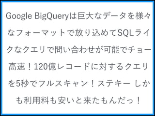 Google BigQueryは巨大なデータを様々 
なフォーマットで放り込めてSQLライ 
クなクエリで問い合わせが可能でチョー 
高速！120億レコードに対するクエリ 
を5秒でフルスキャン！ステキー しか 
も利用料も安いと来たもんだっ！ 
 