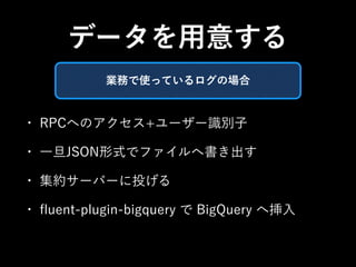 データを用意する 
業務で使っているログの場合 
• RPCへのアクセス+ユーザー識別子 
• 一旦JSON形式でファイルへ書き出す 
• 集約サーバーに投げる 
• fluent-plugin-bigquery で BigQuery へ挿入 
 