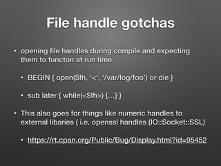File handle gotchas
• opening ﬁle handles during compile and expecting
them to functon at run time
• BEGIN { open($fh, ‘<‘, ‘/var/log/foo’) or die }
• sub later { while(<$fh>) {…} }
• This also goes for things like numeric handles to
external libaries ( i.e. openssl handles (IO::Socket::SSL)
• https://rt.cpan.org/Public/Bug/Display.html?id=95452
 