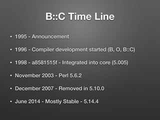 B::C Time Line
• 1995 - Announcement
• 1996 - Compiler development started (B, O, B::C)
• 1998 - a8581515f - Integrated into core (5.005)
• November 2003 - Perl 5.6.2
• December 2007 - Removed in 5.10.0
• June 2014 - Mostly Stable - 5.14.4
 