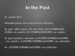 In the Past
$> cpanm B::C
#Installs perlcc into your perl bin directory
$> perl -MO=-qq,C,-O3,-fno-fold,-ot/C-COMPILED/
CORE—io--print.c t/C-COMPILED/CORE—io—print.t
$> perl script/cc_harness -q t/CORE-CPANEL/io/CORE
—io—print.c -o t/CORE-CPANEL/io/CORE—io—print.bin
$> ./t/CORE-CPANEL/io/CORE—io—print.bin
 