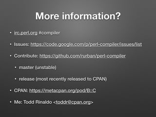More information?
• irc.perl.org #compiler
• Issues: https://code.google.com/p/perl-compiler/issues/list
• Contribute: https://github.com/rurban/perl-compiler
• master (unstable)
• release (most recently released to CPAN)
• CPAN: https://metacpan.org/pod/B::C
• Me: Todd Rinaldo <toddr@cpan.org>
 