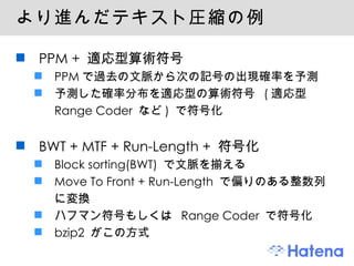 より進んだテキスト圧縮の例 PPM +  適応型算術符号 PPM で過去の文脈から次の記号の出現確率を予測 予測した確率分布を適応型の算術符号  ( 適応型 Range Coder  など )  で符号化 BWT + MTF + Run-Length +  符号化 Block sorting(BWT)  で文脈を揃える Move To Front + Run-Length  で偏りのある整数列に変換 ハフマン符号もしくは  Range Coder  で符号化 bzip2  がこの方式 