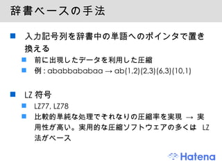 辞書ベースの手法 入力記号列を辞書中の単語へのポインタで置き換える 前に出現したデータを利用した圧縮 例 : ababbababaa -> ab(1,2)(2,3)(6,3)(10,1) LZ 符号 LZ77, LZ78 比較的単純な処理でそれなりの圧縮率を実現 -> 実用性が高い。実用的な圧縮ソフトウェアの多くは  LZ  法がベース 