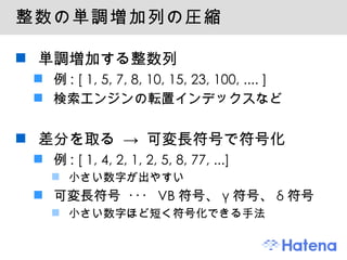 整数の単調増加列の圧縮 単調増加する整数列 例: [ 1, 5, 7, 8, 10, 15, 23, 100, .... ] 検索エンジンの転置インデックスなど 差分を取る -> 可変長符号で符号化 例: [ 1, 4, 2, 1, 2, 5, 8, 77, ...] 小さい数字が出やすい 可変長符号 ･･･ VB符号、γ符号、δ符号 小さい数字ほど短く符号化できる手法 