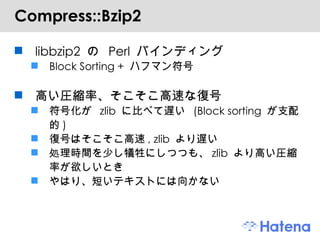 Compress::Bzip2 libbzip2  の  Perl  バインディング Block Sorting +  ハフマン符号 高い圧縮率、そこそこ高速な復号 符号化が  zlib  に比べて遅い  (Block sorting  が支配的 ) 復号はそこそこ高速 , zlib  より遅い 処理時間を少し犠牲にしつつも、 zlib  より高い圧縮率が欲しいとき やはり、短いテキストには向かない 