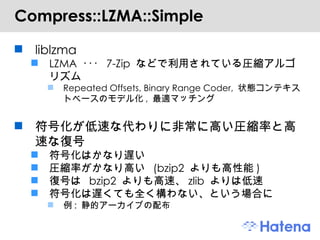 Compress::LZMA::Simple liblzma LZMA  ･･･  7-Zip  などで利用されている圧縮アルゴリズム Repeated Offsets, Binary Range Coder,  状態コンテキストベースのモデル化 ,  最適マッチング 符号化が低速な代わりに非常に高い圧縮率と高速な復号 符号化はかなり遅い 圧縮率がかなり高い  (bzip2  よりも高性能 ) 復号は  bzip2  よりも高速、 zlib  よりは低速 符号化は遅くても全く構わない、という場合に 例 :  静的アーカイブの配布 