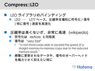 Compress::LZO LZO ライブラリのバインディング LZO  ･･･  LZ77 ベース、圧縮率を犠牲に符号化 / 復号 ( 特に復号 ) 速度を高速化 圧縮率は高くないが、非常に高速  (wikipedia) 符号化は  deflate  と同程度 復号は  "very fast" " in non-trivial cases able to exceed the speed of a straight memory-to-memory copy due to the reduced memory-reads. " 頻繁に更新されるデータや、復号のオーバーヘッドを極力小さく抑えたい時に 