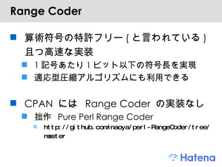 Range Coder 算術符号の特許フリー(と言われている)且つ高速な実装 1記号あたり1ビット以下の符号長を実現 適応型圧縮アルゴリズムにも利用できる CPAN には Range Coder の実装なし 拙作 Pure Perl Range Coder http://github.com/naoya/perl-RangeCoder/tree/master 