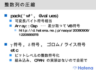 整数列の圧縮 pack('w*', @values) 可変長バイト符号相当 Array::Gap  ･･･ 差分取って VB 符号 http://d.hatena.ne.jp/naoya/20080906/1220685978 γ 符号 , δ 符号 ,  ゴロム / ライス符号  etc ビットレベルの整数符号化 組み込み、 CPAN  の実装はないので自前で 