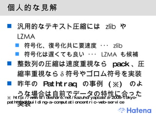 個人的な見解 汎用的なテキスト圧縮には zlib や LZMA 符号化、復号化共に要速度 ･･･ zlib 符号化は遅くても良い ･･･ LZMA も候補 整数列の圧縮は速度重視なら  pack 、圧縮率重視なら δ 符号やゴロム符号を実装 昨年の  Pathtraq  の事例  (※)  のような場合は自前でデータの特性に合った実装 ※  http://www.slideshare.net/kazuho/yapcasia-2008-tokyo-pathtraq-building-a-computationcentric-web-service 