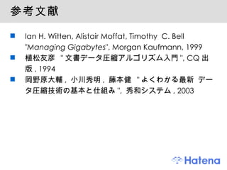 参考文献 Ian H. Witten, Alistair Moffat, Timothy  C. Bell " Managing Gigabytes ", Morgan Kaufmann, 1999 植松友彦  " 文書データ圧縮アルゴリズム入門 ", CQ 出版 , 1994 岡野原大輔 ,  小川秀明 ,  藤本健  " よくわかる最新 データ圧縮技術の基本と仕組み ",  秀和システム , 2003 